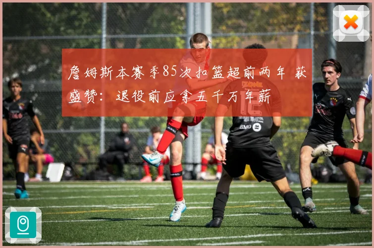 詹姆斯本赛季85次扣篮超前两年 获盛赞：退役前应拿五千万年薪
