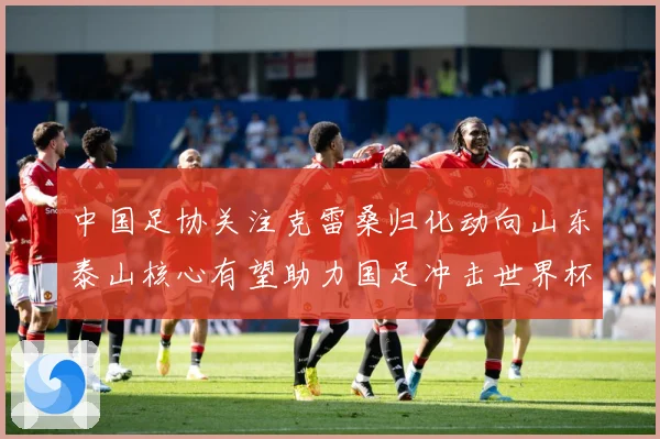 中国足协关注克雷桑归化动向山东泰山核心有望助力国足冲击世界杯战术观察