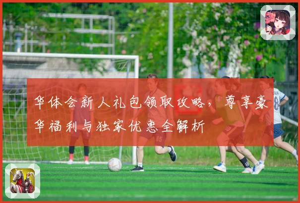 华体会新人礼包领取攻略，尊享豪华福利与独家优惠全解析