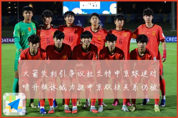 火箭失利引争议杜兰特申京球迷对喷升级休城力挺申京双核关系仍被看好