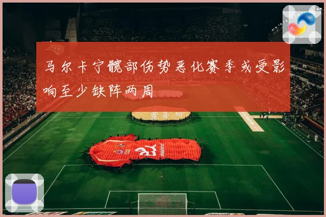 马尔卡宁髋部伤势恶化赛季或受影响至少缺阵两周