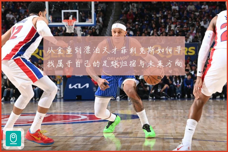 从金童到漂泊天才菲利克斯如何寻找属于自己的足球归宿与未来方向解析