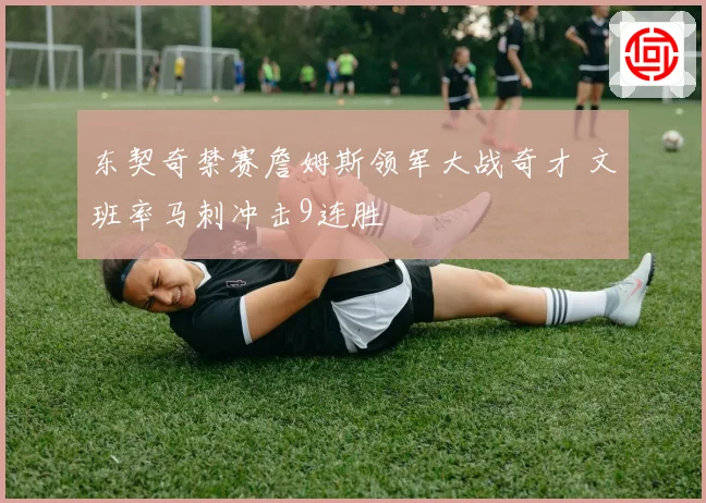 东契奇禁赛詹姆斯领军大战奇才 文班率马刺冲击9连胜