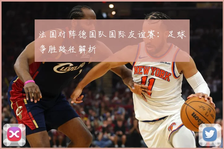 法国对阵德国队国际友谊赛：足球争胜路径解析