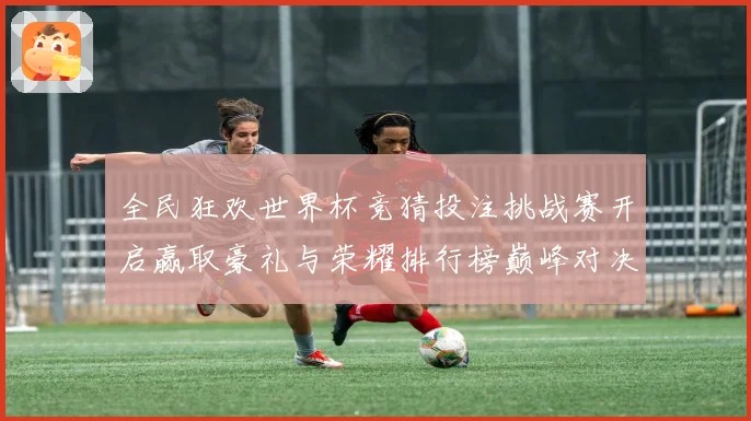全民狂欢世界杯竞猜投注挑战赛开启赢取豪礼与荣耀排行榜巅峰对决
