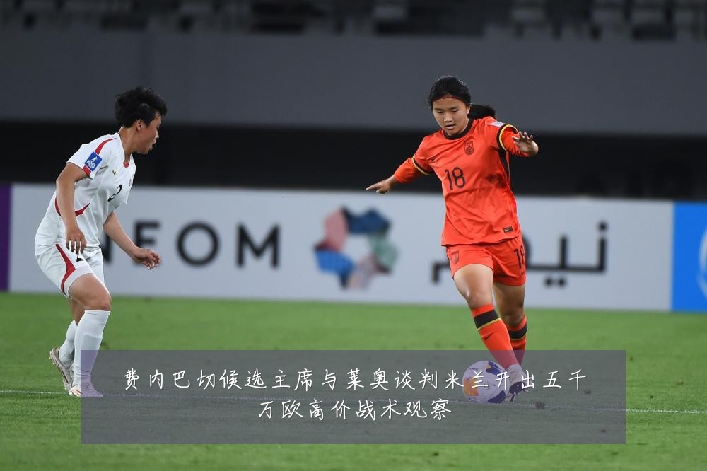 费内巴切候选主席与莱奥谈判米兰开出五千万欧高价战术观察
