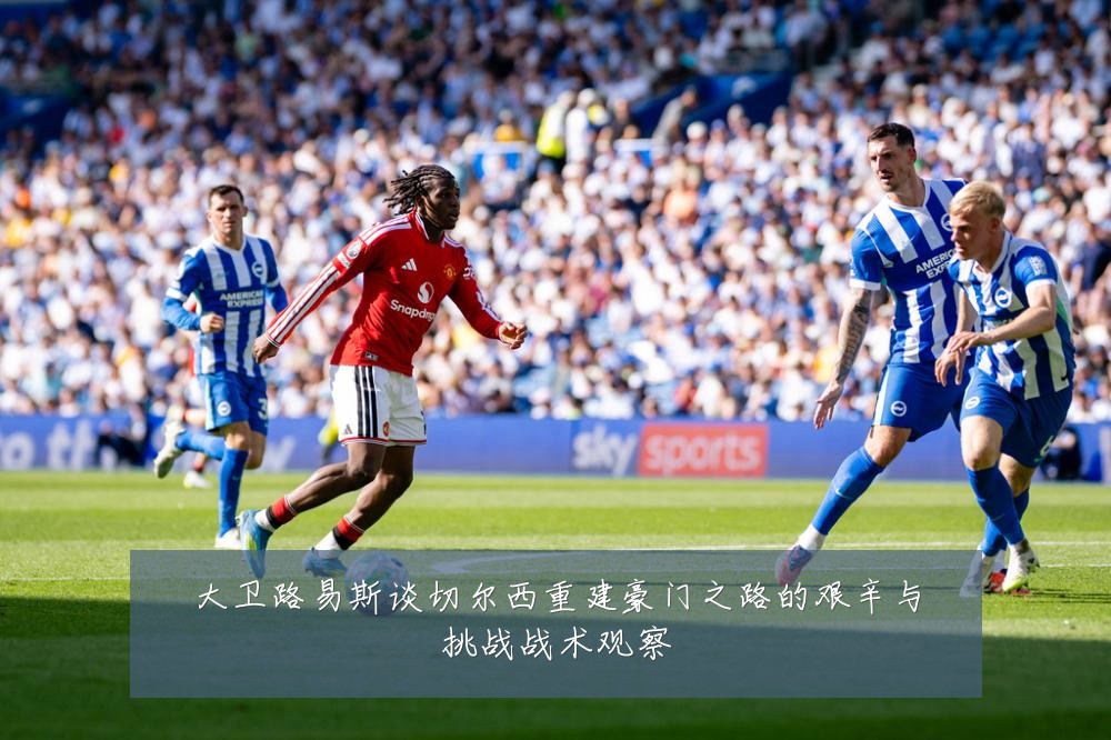 大卫路易斯谈切尔西重建豪门之路的艰辛与挑战战术观察
